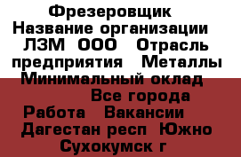 Фрезеровщик › Название организации ­ ЛЗМ, ООО › Отрасль предприятия ­ Металлы › Минимальный оклад ­ 35 000 - Все города Работа » Вакансии   . Дагестан респ.,Южно-Сухокумск г.